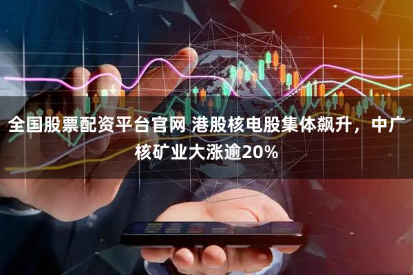 全国股票配资平台官网 港股核电股集体飙升，中广核矿业大涨逾20%