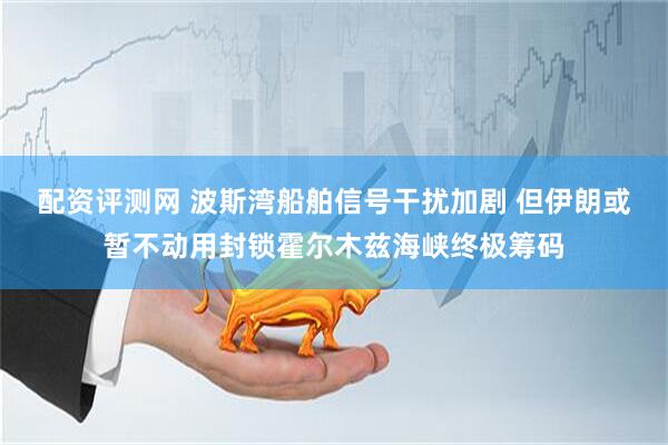 配资评测网 波斯湾船舶信号干扰加剧 但伊朗或暂不动用封锁霍尔木兹海峡终极筹码