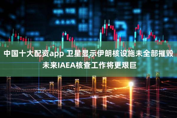 中国十大配资app 卫星显示伊朗核设施未全部摧毁 未来IAEA核查工作将更艰巨