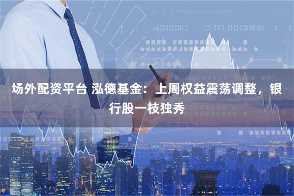场外配资平台 泓德基金：上周权益震荡调整，银行股一枝独秀