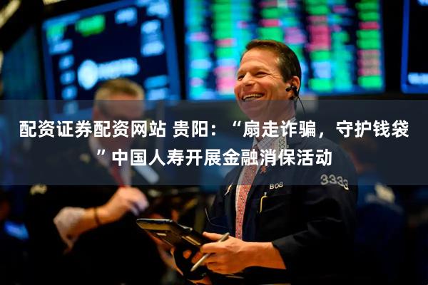 配资证券配资网站 贵阳：“扇走诈骗，守护钱袋”中国人寿开展金融消保活动