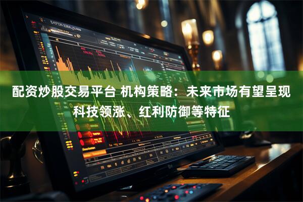 配资炒股交易平台 机构策略：未来市场有望呈现科技领涨、红利防御等特征