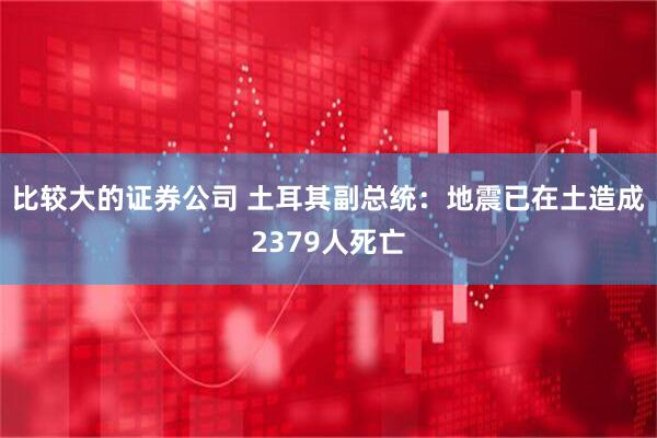 比较大的证券公司 土耳其副总统：地震已在土造成2379人死亡