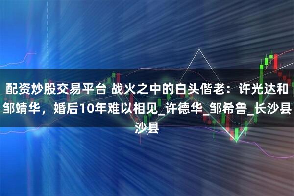 配资炒股交易平台 战火之中的白头偕老：许光达和邹靖华，婚后10年难以相见_许德华_邹希鲁_长沙县