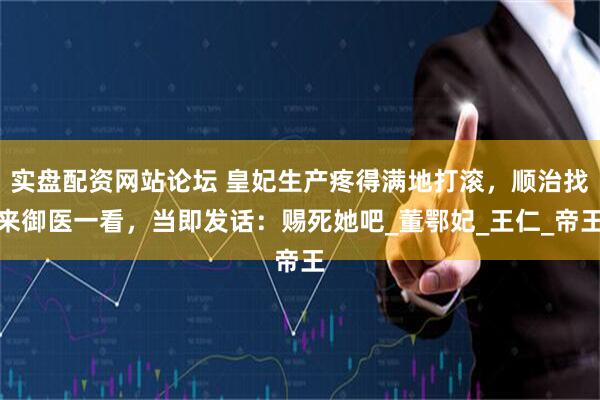 实盘配资网站论坛 皇妃生产疼得满地打滚，顺治找来御医一看，当即发话：赐死她吧_董鄂妃_王仁_帝王