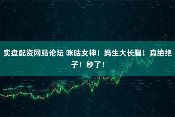 实盘配资网站论坛 咪咕女神！妈生大长腿！真绝绝子！秒了！