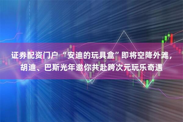 证券配资门户 “安迪的玩具盒”即将空降外滩，胡迪、巴斯光年邀你共赴跨次元玩乐奇遇