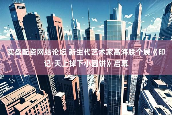 实盘配资网站论坛 新生代艺术家高海朕个展《印记·天上掉下小圆饼》启幕
