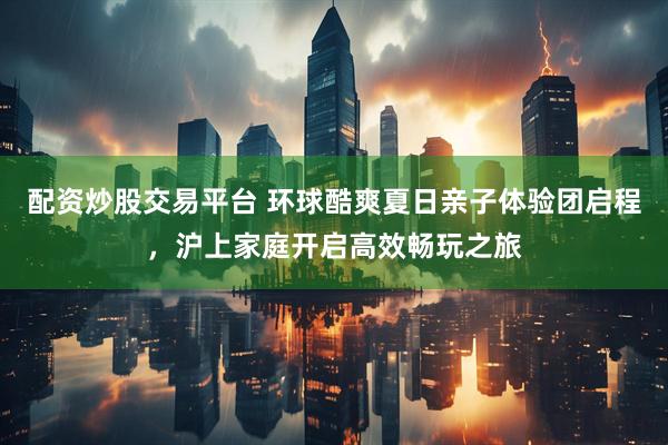 配资炒股交易平台 环球酷爽夏日亲子体验团启程，沪上家庭开启高效畅玩之旅