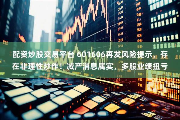 配资炒股交易平台 601606再发风险提示，存在非理性炒作！减产消息属实，多股业绩扭亏