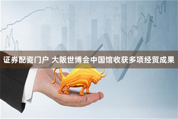 证券配资门户 大阪世博会中国馆收获多项经贸成果