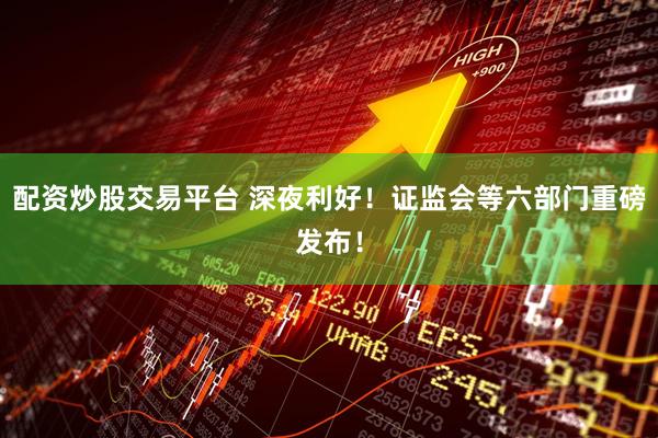 配资炒股交易平台 深夜利好！证监会等六部门重磅发布！