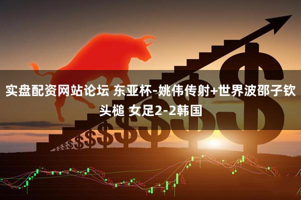 实盘配资网站论坛 东亚杯-姚伟传射+世界波邵子钦头槌 女足2-2韩国