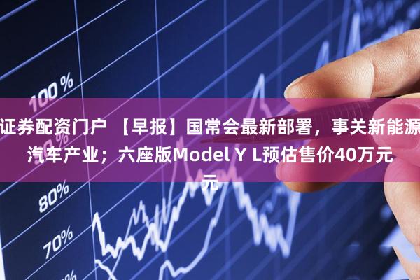 证券配资门户 【早报】国常会最新部署，事关新能源汽车产业；六座版Model Y L预估售价40万元