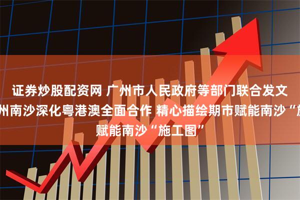 证券炒股配资网 广州市人民政府等部门联合发文力挺广州南沙深化粤港澳全面合作 精心描绘期市赋能南沙“施工图”
