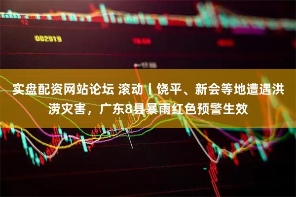 实盘配资网站论坛 滚动丨饶平、新会等地遭遇洪涝灾害，广东8县暴雨红色预警生效