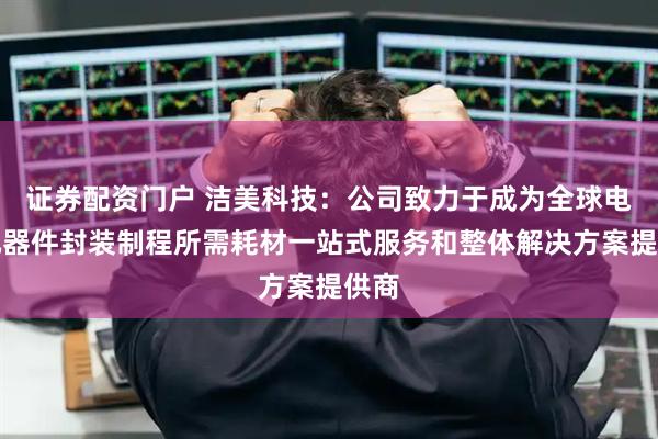 证券配资门户 洁美科技：公司致力于成为全球电子元器件封装制程所需耗材一站式服务和整体解决方案提供商