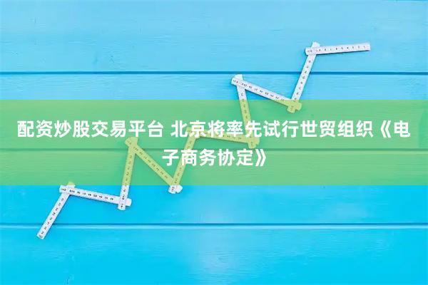 配资炒股交易平台 北京将率先试行世贸组织《电子商务协定》