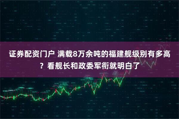 证券配资门户 满载8万余吨的福建舰级别有多高？看舰长和政委军衔就明白了