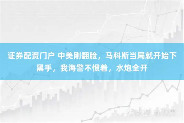 证券配资门户 中美刚翻脸，马科斯当局就开始下黑手，我海警不惯着，水炮全开