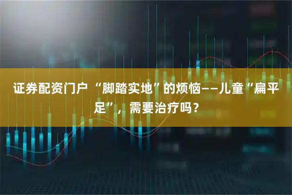 证券配资门户 “脚踏实地”的烦恼——儿童“扁平足”，需要治疗吗？
